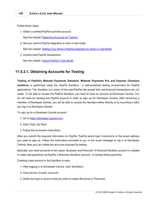 758        X-Cart v.4.3.0. User Manual.



 Follow these steps:

   1. Obtain a verified PayPal business account.

        See the chapter 'Obtaining Accounts for Testing'.

   2. Set your store's PayPal integration to work in test mode.

        See the chapter 'Setting Your Store's PayPal Integration to Work in Test Mode'.

   3. Conduct test PayPal transactions.

        See the chapter 'Using PayPal in Test Mode'.



11.5.3.1. Obtaining Accounts for Testing

 Testing of PayPal's Website Payments Standard, Website Payments Pro and Express Checkout
 solutions is performed using the PayPal Sandbox - a self-contained testing environment for PayPal
 applications. The Sandbox is a mirror of the real PayPal site except that real financial transactions are not
 made. To be able to access the PayPal Sandbox, you need to have an account at Developer Central. You
 do not need an existing live PayPal account in order to sign up for Developer Central. After becoming a
 member of Developer Central, you will be able to access the Sandbox either directly or by launching it after
 you log in to Developer Central.

 To sign up for a Developer Central account:

   1. Go to https://developer.paypal.com.

   2. Click 'Sign Up Now'.

   3. Follow the on-screen instructions.

 After you submit the required information to PayPal, PayPal sends login instructions to the email address
 you used to sign up. Follow the instructions provided to you in the email message to log in to Developer
 Central. Now you can create the accounts required for testing.

 Basically, you need accounts of two types: Business and Personal. A Personal Sandbox account is needed
 to make test payments via PayPal, a Business Sandbox account - to accept these payments.

 Creating a test account in the Sandbox is easy:

   1. After logging in to Developer Central, click 'Sandbox'.

   2. Click the link 'Create account'.

   3. Select the type of account that you wish to create (Business or Personal).




                                                                       © 2001-2009 Ruslan R. Fazliev. All rights reserved.
 
