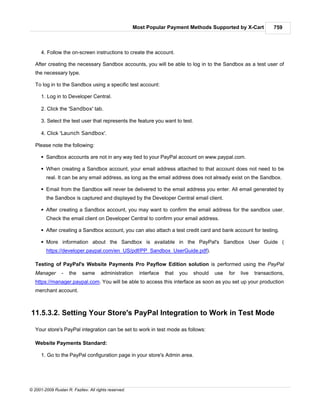Most Popular Payment Methods Supported by X-Cart               759



      4. Follow the on-screen instructions to create the account.

   After creating the necessary Sandbox accounts, you will be able to log in to the Sandbox as a test user of
   the necessary type.

   To log in to the Sandbox using a specific test account:

      1. Log in to Developer Central.

      2. Click the 'Sandbox' tab.

      3. Select the test user that represents the feature you want to test.

      4. Click 'Launch Sandbox'.

   Please note the following:

      § Sandbox accounts are not in any way tied to your PayPal account on www.paypal.com.

      § When creating a Sandbox account, your email address attached to that account does not need to be
        real. It can be any email address, as long as the email address does not already exist on the Sandbox.

      § Email from the Sandbox will never be delivered to the email address you enter. All email generated by
        the Sandbox is captured and displayed by the Developer Central email client.

      § After creating a Sandbox account, you may want to confirm the email address for the sandbox user.
        Check the email client on Developer Central to confirm your email address.

      § After creating a Sandbox account, you can also attach a test credit card and bank account for testing.

      § More information about the Sandbox is available in the PayPal's Sandbox User Guide (
        https://developer.paypal.com/en_US/pdf/PP_Sandbox_UserGuide.pdf).

   Testing of PayPal's Website Payments Pro Payflow Edition solution is performed using the PayPal
   Manager       -   the    same      administration    interface   that   you   should   use   for   live   transactions,
   https://manager.paypal.com. You will be able to access this interface as soon as you set up your production
   merchant account.



11.5.3.2. Setting Your Store's PayPal Integration to Work in Test Mode

   Your store's PayPal integration can be set to work in test mode as follows:

   Website Payments Standard:

      1. Go to the PayPal configuration page in your store's Admin area.




© 2001-2009 Ruslan R. Fazliev. All rights reserved.
 
