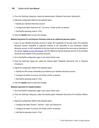 760         X-Cart v.4.3.0. User Manual.



  2. From the 'Settings' dialog box, select the desired option ('Website Payments Standard').

  3. Adjust the configuration fields for the selected option:

       § Specify your Sandbox Business account.

       § Configure the fields 'Payment for', 'Currency', 'Order prefix' as desired.

       § Set PayPal operating mode to 'Test'.

  5. Click the Update button to save the changes.

Website Payments Pro and Express Checkout used as an additional payment option:

  1. Log in to your Sandbox Business account to obtain API credentials for the test mode (The Sandbox
       Business account backoffice is organized similarly to the backoffice of your production PayPal
       Business account, so API credentials for the test mode can be obtained the same way as described in
       the section 'Setting up Your API Access', with the difference that the Business account in the Sandbox
       should be used instead of the production account).

  2. Go to the PayPal configuration page in your store's Admin area.

  3. From the 'Settings' dialog box, select the desired option ('Website Payments Pro' or 'Express
       Checkout').

  4. Adjust the configuration fields for the selected option:

       § Specify the API access credentials as provided by your Sandbox Business account.

       § Configure the fields 'Currency' and 'Order prefix' as desired.

       § Set PayPal operating mode to 'Test'.

  5. Click the Update button to save the changes.

Website Payments Pro Payflow Edition:

  1. Go to the PayPal configuration page in your store's Admin area.

  2. From the 'Settings' dialog box, select the desired option ('Website Payments Pro Payflow Edition
       ').

  3. Adjust the configuration fields for the selected option:

       § Configure the fields 'Vendor', 'Partner', 'User' and 'Password'.

       § Configure the fields 'Currency' and 'Order prefix' as desired.

       § Set PayPal operating mode to 'Test'.




                                                                       © 2001-2009 Ruslan R. Fazliev. All rights reserved.
 