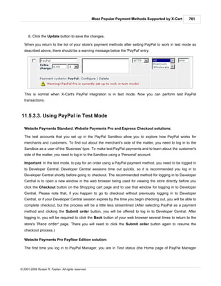 Most Popular Payment Methods Supported by X-Cart     761



      6. Click the Update button to save the changes.

   When you return to the list of your store's payment methods after setting PayPal to work in test mode as
   described above, there should be a warning message below the 'PayPal' entry:




   This is normal when X-Cart's PayPal integration is in test mode. Now you can perform test PayPal
   transactions.



11.5.3.3. Using PayPal in Test Mode

   Website Payments Standard, Website Payments Pro and Express Checkout solutions:

   The test accounts that you set up in the PayPal Sandbox allow you to explore how PayPal works for
   merchants and customers. To find out about the merchant's side of the matter, you need to log in to the
   Sandbox as a user of the 'Business' type. To make test PayPal payments and to learn about the customer's
   side of the matter, you need to log in to the Sandbox using a 'Personal' account.

   Important: In the test mode, to pay for an order using a PayPal payment method, you need to be logged in
   to Developer Central. Developer Central sessions time out quickly, so it is recommended you log in to
   Developer Central shortly before going to checkout. The recommended method for logging in to Developer
   Central is to open a new window in the web browser being used for viewing the store directly before you
   click the Checkout button on the Shopping cart page and to use that window for logging in to Developer
   Central. Please note that, if you happen to go to checkout without previously logging in to Developer
   Central, or if your Developer Central session expires by the time you begin checking out, you will be able to
   complete checkout, but the process will be a little less streamlined (After selecting PayPal as a payment
   method and clicking the Submit order button, you will be offered to log in to Developer Central. After
   logging in, you will be required to click the Back button of your web browser several times to return to the
   store's 'Place order' page. There you will need to click the Submit order button again to resume the
   checkout process.)

   Website Payments Pro Payflow Edition solution:

   The first time you log in to PayPal Manager, you are in Test status (the Home page of PayPal Manager




© 2001-2009 Ruslan R. Fazliev. All rights reserved.
 