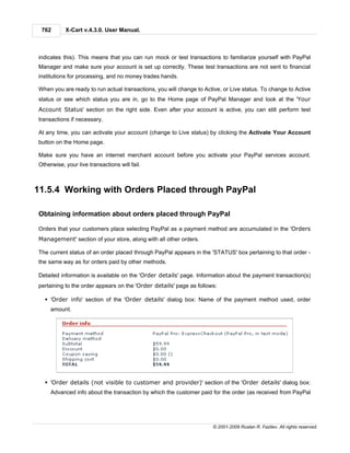 762       X-Cart v.4.3.0. User Manual.



indicates this). This means that you can run mock or test transactions to familiarize yourself with PayPal
Manager and make sure your account is set up correctly. These test transactions are not sent to financial
institutions for processing, and no money trades hands.

When you are ready to run actual transactions, you will change to Active, or Live status. To change to Active
status or see which status you are in, go to the Home page of PayPal Manager and look at the 'Your
Account Status' section on the right side. Even after your account is active, you can still perform test
transactions if necessary.

At any time, you can activate your account (change to Live status) by clicking the Activate Your Account
button on the Home page.

Make sure you have an internet merchant account before you activate your PayPal services account.
Otherwise, your live transactions will fail.



11.5.4 Working with Orders Placed through PayPal

Obtaining information about orders placed through PayPal

Orders that your customers place selecting PayPal as a payment method are accumulated in the 'Orders
Management' section of your store, along with all other orders.

The current status of an order placed through PayPal appears in the 'STATUS' box pertaining to that order -
the same way as for orders paid by other methods.

Detailed information is available on the 'Order details' page. Information about the payment transaction(s)
pertaining to the order appears on the 'Order details' page as follows:

  § 'Order info' section of the 'Order details' dialog box: Name of the payment method used, order
     amount.




  § 'Order details (not visible to customer and provider)' section of the 'Order details' dialog box:
     Advanced info about the transaction by which the customer paid for the order (as received from PayPal




                                                                     © 2001-2009 Ruslan R. Fazliev. All rights reserved.
 