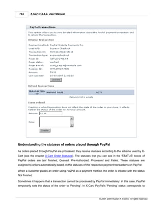 764       X-Cart v.4.3.0. User Manual.




Understanding the statuses of orders placed through PayPal

As orders placed through PayPal are processed, they receive statuses according to the scheme used by X-
Cart (see the chapter X-Cart Order Statuses). The statuses that you can see in the 'STATUS' boxes of
PayPal orders are Not finished, Queued, Pre-Authorized, Processed and Failed. These statuses are
assigned to orders automatically based on the statuses of the respective payment transactions on PayPal:

When a customer places an order using PayPal as a payment method, the order is created with the status
Not finished.

Sometimes it happens that a transaction cannot be processed by PayPal immediately; in this case, PayPal
temporarily sets the status of the order to 'Pending'. In X-Cart, PayPal's 'Pending' status corresponds to



                                                                    © 2001-2009 Ruslan R. Fazliev. All rights reserved.
 