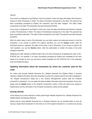 Most Popular Payment Methods Supported by X-Cart      765



   Queued.

   If your store is configured to use PayPal in 'Auth and Capture' mode, the status that follows Not finished or
   Queued is either Processed or Failed. The status Processed corresponds to the state 'The payment has
   been successfully processed by PayPal; the customer's card has been charged'. The status Failed
   corresponds to the state 'The transaction has been declined by PayPal'.

   If your store is configured to use PayPal in 'Auth only' mode, the status that follows Not finished or Queued
   is either Pre-Authorized or Failed. The status Pre-Authorized corresponds to the state 'The payment has
   been successfully authorized'. The status Failed corresponds to the state 'The payment has been declined
   by PayPal'.

   After the order's status is set to Pre-Authorized, you can either capture the authorized amount or void the
   transaction. If you choose to perform the 'capture' operation, you use the Capture button; after the
   authorized amount is captured, the status of the order is set to Processed. If you choose to perform the
   'void' operation, you use the Decline button; after the authorization is voided, the status of the order
   changes to Declined.

   Assigning any other statuses to PayPal orders has to be done manually by re-adjusting the value of the '
   STATUS' box. For example, if an order successfully processed by PayPal and completed by the store
   needs to be marked as such, you will have to select Complete from the 'STATUS' box of the respective
   order and update the status.


   Updating information about the transaction by which the customer paid for the
   order

   For orders paid through Website Payments Pro, Website Payments Pro Payflow Edition or Express
   Checkout, detailed information about the transaction by which the customer paid for the order is displayed in
   the 'Paypal transactions' dialog box in the 'Orders Management' section (See the 'Original
   transaction' subsection). You can obtain the latest available information about this transaction at any time:
   simply click the Update button in the 'Original transaction' section. X-Cart will submit your request to
   PayPal server and the information in the 'Original transaction' section will be updated.


   Issuing refunds

   X-Cart allows you to issue refunds for orders paid through Website Payments Pro, Website Payments Pro
   Payflow Edition and Express Checkout.

   Orders paid for using Website Payments Pro or Express Checkout can be refunded either at once (by
   issuing a single refund transaction for the entire sum of the original transaction) or in portions (by issuing




© 2001-2009 Ruslan R. Fazliev. All rights reserved.
 