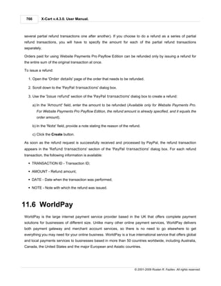 766        X-Cart v.4.3.0. User Manual.



several partial refund transactions one after another). If you choose to do a refund as a series of partial
refund transactions, you will have to specify the amount for each of the partial refund transactions
separately.

Orders paid for using Website Payments Pro Payflow Edition can be refunded only by issuing a refund for
the entire sum of the original transaction at once.

To issue a refund:

  1. Open the 'Order details' page of the order that needs to be refunded.

  2. Scroll down to the 'PayPal transactions' dialog box.

  3. Use the 'Issue refund' section of the 'PayPal transactions' dialog box to create a refund:

       a) In the 'Amount' field, enter the amount to be refunded (Available only for Website Payments Pro.
         For Website Payments Pro Payflow Edition, the refund amount is already specified, and it equals the
         order amount).

       b) In the 'Note' field, provide a note stating the reason of the refund.

       c) Click the Create button.

As soon as the refund request is successfully received and processed by PayPal, the refund transaction
appears in the 'Refund transactions' section of the 'PayPal transactions' dialog box. For each refund
transaction, the following information is available:

  § TRANSACTION ID - Transaction ID;

  § AMOUNT - Refund amount;

  § DATE - Date when the transaction was performed;

  § NOTE - Note with which the refund was issued.



11.6 WorldPay
WorldPay is the large internet payment service provider based in the UK that offers complete payment
solutions for businesses of different size. Unlike many other online payment services, WorldPay delivers
both payment gateway and merchant account services, so there is no need to go elsewhere to get
everything you may need for your online business. WorldPay is a true international service that offers global
and local payments services to businesses based in more than 50 countries worldwide, including Australia,
Canada, the United States and the major European and Asiatic countries.




                                                                           © 2001-2009 Ruslan R. Fazliev. All rights reserved.
 