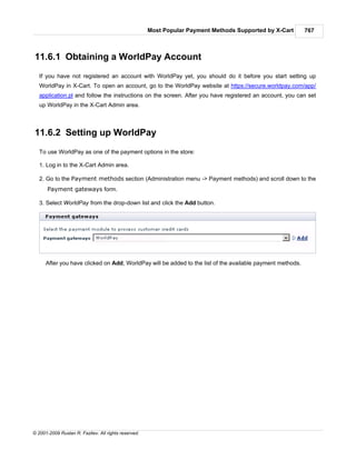 Most Popular Payment Methods Supported by X-Cart      767



11.6.1 Obtaining a WorldPay Account
   If you have not registered an account with WorldPay yet, you should do it before you start setting up
   WorldPay in X-Cart. To open an account, go to the WorldPay website at https://secure.worldpay.com/app/
   application.pl and follow the instructions on the screen. After you have registered an account, you can set
   up WorldPay in the X-Cart Admin area.



11.6.2 Setting up WorldPay
   To use WorldPay as one of the payment options in the store:

   1. Log in to the X-Cart Admin area.

   2. Go to the Payment methods section (Administration menu -> Payment methods) and scroll down to the
      Payment gateways form.

   3. Select WorldPay from the drop-down list and click the Add button.




      After you have clicked on Add, WorldPay will be added to the list of the available payment methods.




© 2001-2009 Ruslan R. Fazliev. All rights reserved.
 