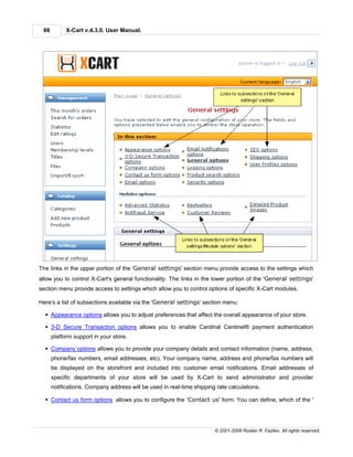 66         X-Cart v.4.3.0. User Manual.




The links in the upper portion of the 'General settings' section menu provide access to the settings which
allow you to control X-Cart's general functionality. The links in the lower portion of the 'General settings'
section menu provide access to settings which allow you to control options of specific X-Cart modules.

Here's a list of subsections available via the 'General settings' section menu:

  § Appearance options allows you to adjust preferences that affect the overall appearance of your store.

  § 3-D Secure Transaction options allows you to enable Cardinal Centinel® payment authentication
      platform support in your store.

  § Company options allows you to provide your company details and contact information (name, address,
      phone/fax numbers, email addresses, etc). Your company name, address and phone/fax numbers will
      be displayed on the storefront and included into customer email notifications. Email addresses of
      specific departments of your store will be used by X-Cart to send administrator and provider
      notifications. Company address will be used in real-time shipping rate calculations.

  § Contact us form options allows you to configure the 'Contact us' form. You can define, which of the '




                                                                       © 2001-2009 Ruslan R. Fazliev. All rights reserved.
 