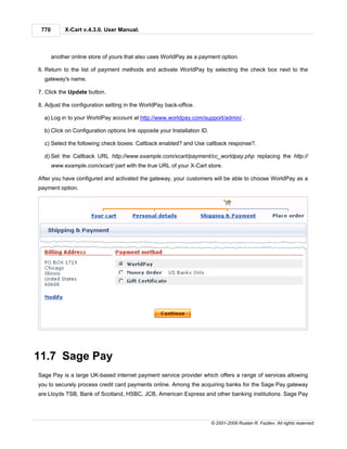 770        X-Cart v.4.3.0. User Manual.



       another online store of yours that also uses WorldPay as a payment option.

6. Return to the list of payment methods and activate WorldPay by selecting the check box next to the
  gateway's name.

7. Click the Update button.

8. Adjust the configuration setting in the WorldPay back-office.

  a) Log in to your WorldPay account at http://www.worldpay.com/support/admin/ .

  b) Click on Configuration options link opposite your Installation ID.

  c) Select the following check boxes: Callback enabled? and Use callback response?.

  d) Set the Callback URL http://www.example.com/xcart/payment/cc_worldpay.php replacing the http://
       www.example.com/xcart/ part with the true URL of your X-Cart store.

After you have configured and activated the gateway, your customers will be able to choose WorldPay as a
payment option.




11.7 Sage Pay
Sage Pay is a large UK-based internet payment service provider which offers a range of services allowing
you to securely process credit card payments online. Among the acquiring banks for the Sage Pay gateway
are Lloyds TSB, Bank of Scotland, HSBC, JCB, American Express and other banking institutions. Sage Pay




                                                                          © 2001-2009 Ruslan R. Fazliev. All rights reserved.
 