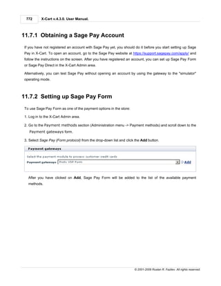 772      X-Cart v.4.3.0. User Manual.



11.7.1 Obtaining a Sage Pay Account
If you have not registered an account with Sage Pay yet, you should do it before you start setting up Sage
Pay in X-Cart. To open an account, go to the Sage Pay website at https://support.sagepay.com/apply/ and
follow the instructions on the screen. After you have registered an account, you can set up Sage Pay Form
or Sage Pay Direct in the X-Cart Admin area.

Alternatively, you can test Sage Pay without opening an account by using the gateway to the "simulator"
operating mode.



11.7.2 Setting up Sage Pay Form
To use Sage Pay Form as one of the payment options in the store:

1. Log in to the X-Cart Admin area.

2. Go to the Payment methods section (Administration menu -> Payment methods) and scroll down to the
   Payment gateways form.

3. Select Sage Pay (Form protocol) from the drop-down list and click the Add button.




  After you have clicked on Add, Sage Pay Form will be added to the list of the available payment
  methods.




                                                                    © 2001-2009 Ruslan R. Fazliev. All rights reserved.
 