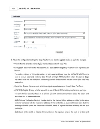 774        X-Cart v.4.3.0. User Manual.




5. Adjust the configuration settings for Sage Pay Form and click the Update button to apply the changes.

  § VendorName: Enter the name of your merchant account with Sage Pay.

  § Encryption password: Enter the code that you received from Sage Pay via email when registering an
    account.

       The code, a mixture of 16 numbers/letters in both upper and lower case like oVPMeTE1xjXdT0nm, is
       used to encrypt order and customer data through a Simple XOR algorithm before it is sent to Sage
       Pay. Make sure that the encryption password you enter here coincides with the one in your Sage Pay
       back-office.

  § Currency: Choose the currency in which you wish to accept payments through Sage Pay Form.

  § AVS/CV2 checks: Choose whether you wish to use AVS and CV2 checking mechanisms and how.

       The aim of these security checks is to provide you with additional information about the orders and
       reduce the risk of fake transactions.

       AVS (Address Verification Service) checks whether the claimed billing address provided by the store
       customer coincides with the registered address of the cardholder. A successful result says that the
       ordering customer knows the cardholder's address, which is a good indication that they are the true
       cardholder.

       CV2 stands for the last 3 or 4 digits of the number on the signature strip on the back of all debit and




                                                                       © 2001-2009 Ruslan R. Fazliev. All rights reserved.
 