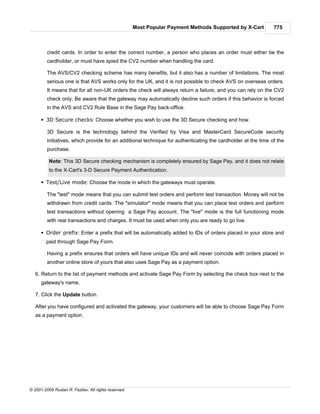 Most Popular Payment Methods Supported by X-Cart         775



         credit cards. In order to enter the correct number, a person who places an order must either be the
         cardholder, or must have spied the CV2 number when handling the card.

         The AVS/CV2 checking scheme has many benefits, but it also has a number of limitations. The most
         serious one is that AVS works only for the UK, and it is not possible to check AVS on overseas orders.
         It means that for all non-UK orders the check will always return a failure, and you can rely on the CV2
         check only. Be aware that the gateway may automatically decline such orders if this behavior is forced
         in the AVS and CV2 Rule Base in the Sage Pay back-office.

      § 3D Secure checks: Choose whether you wish to use the 3D Secure checking and how.

         3D Secure is the technology behind the Verified by Visa and MasterCard SecureCode security
         initiatives, which provide for an additional technique for authenticating the cardholder at the time of the
         purchase.

          Note: This 3D Secure checking mechanism is completely ensured by Sage Pay, and it does not relate
          to the X-Cart's 3-D Secure Payment Authentication.

      § Test/Live mode: Choose the mode in which the gateways must operate.

         The "test" mode means that you can submit test orders and perform test transaction. Money will not be
         withdrawn from credit cards. The "simulator" mode means that you can place test orders and perform
         test transactions without opening a Sage Pay account. The "live" mode is the full functioning mode
         with real transactions and charges. It must be used when only you are ready to go live.

      § Order prefix: Enter a prefix that will be automatically added to IDs of orders placed in your store and
        paid through Sage Pay Form.

         Having a prefix ensures that orders will have unique IDs and will never coincide with orders placed in
         another online store of yours that also uses Sage Pay as a payment option.

   6. Return to the list of payment methods and activate Sage Pay Form by selecting the check box next to the
      gateway's name.

   7. Click the Update button.

   After you have configured and activated the gateway, your customers will be able to choose Sage Pay Form
   as a payment option.




© 2001-2009 Ruslan R. Fazliev. All rights reserved.
 