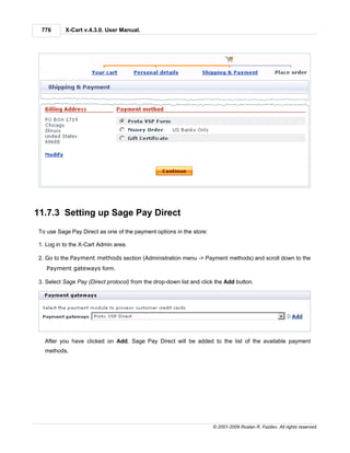 776      X-Cart v.4.3.0. User Manual.




11.7.3 Setting up Sage Pay Direct
To use Sage Pay Direct as one of the payment options in the store:

1. Log in to the X-Cart Admin area.

2. Go to the Payment methods section (Administration menu -> Payment methods) and scroll down to the
   Payment gateways form.

3. Select Sage Pay (Direct protocol) from the drop-down list and click the Add button.




  After you have clicked on Add, Sage Pay Direct will be added to the list of the available payment
  methods.




                                                                     © 2001-2009 Ruslan R. Fazliev. All rights reserved.
 