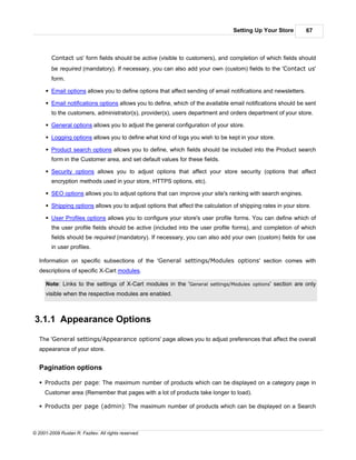Setting Up Your Store          67



        Contact us' form fields should be active (visible to customers), and completion of which fields should
        be required (mandatory). If necessary, you can also add your own (custom) fields to the 'Contact us'
        form.

      § Email options allows you to define options that affect sending of email notifications and newsletters.

      § Email notifications options allows you to define, which of the available email notifications should be sent
        to the customers, administrator(s), provider(s), users department and orders department of your store.

      § General options allows you to adjust the general configuration of your store.

      § Logging options allows you to define what kind of logs you wish to be kept in your store.

      § Product search options allows you to define, which fields should be included into the Product search
        form in the Customer area, and set default values for these fields.

      § Security options allows you to adjust options that affect your store security (options that affect
        encryption methods used in your store, HTTPS options, etc).

      § SEO options allows you to adjust options that can improve your site's ranking with search engines.

      § Shipping options allows you to adjust options that affect the calculation of shipping rates in your store.

      § User Profiles options allows you to configure your store's user profile forms. You can define which of
        the user profile fields should be active (included into the user profile forms), and completion of which
        fields should be required (mandatory). If necessary, you can also add your own (custom) fields for use
        in user profiles.

   Information on specific subsections of the 'General settings/Modules options' section comes with
   descriptions of specific X-Cart modules.

      Note: Links to the settings of X-Cart modules in the 'General settings/Modules options' section are only
      visible when the respective modules are enabled.



3.1.1 Appearance Options

   The 'General settings/Appearance options' page allows you to adjust preferences that affect the overall
   appearance of your store.


   Pagination options

   § Products per page: The maximum number of products which can be displayed on a category page in
     Customer area (Remember that pages with a lot of products take longer to load).

   § Products per page (admin): The maximum number of products which can be displayed on a Search



© 2001-2009 Ruslan R. Fazliev. All rights reserved.
 