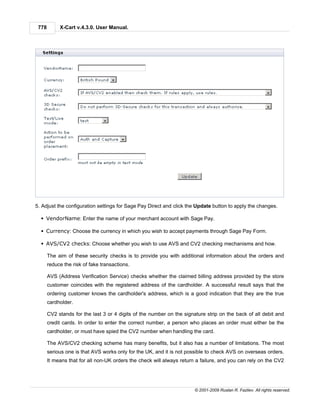 778        X-Cart v.4.3.0. User Manual.




5. Adjust the configuration settings for Sage Pay Direct and click the Update button to apply the changes.

  § VendorName: Enter the name of your merchant account with Sage Pay.

  § Currency: Choose the currency in which you wish to accept payments through Sage Pay Form.

  § AVS/CV2 checks: Choose whether you wish to use AVS and CV2 checking mechanisms and how.

       The aim of these security checks is to provide you with additional information about the orders and
       reduce the risk of fake transactions.

       AVS (Address Verification Service) checks whether the claimed billing address provided by the store
       customer coincides with the registered address of the cardholder. A successful result says that the
       ordering customer knows the cardholder's address, which is a good indication that they are the true
       cardholder.

       CV2 stands for the last 3 or 4 digits of the number on the signature strip on the back of all debit and
       credit cards. In order to enter the correct number, a person who places an order must either be the
       cardholder, or must have spied the CV2 number when handling the card.

       The AVS/CV2 checking scheme has many benefits, but it also has a number of limitations. The most
       serious one is that AVS works only for the UK, and it is not possible to check AVS on overseas orders.
       It means that for all non-UK orders the check will always return a failure, and you can rely on the CV2




                                                                       © 2001-2009 Ruslan R. Fazliev. All rights reserved.
 