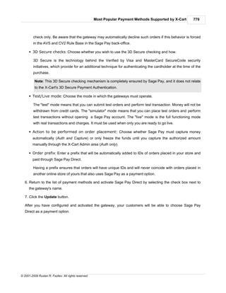 Most Popular Payment Methods Supported by X-Cart         779



         check only. Be aware that the gateway may automatically decline such orders if this behavior is forced
         in the AVS and CV2 Rule Base in the Sage Pay back-office.

      § 3D Secure checks: Choose whether you wish to use the 3D Secure checking and how.

         3D Secure is the technology behind the Verified by Visa and MasterCard SecureCode security
         initiatives, which provide for an additional technique for authenticating the cardholder at the time of the
         purchase.

          Note: This 3D Secure checking mechanism is completely ensured by Sage Pay, and it does not relate
          to the X-Cart's 3D Secure Payment Authentication.

      § Test/Live mode: Choose the mode in which the gateways must operate.

         The "test" mode means that you can submit test orders and perform test transaction. Money will not be
         withdrawn from credit cards. The "simulator" mode means that you can place test orders and perform
         test transactions without opening a Sage Pay account. The "live" mode is the full functioning mode
         with real transactions and charges. It must be used when only you are ready to go live.

      § Action to be performed on order placement: Choose whether Sage Pay must capture money
        automatically (Auth and Capture) or only freeze the funds until you capture the authorized amount
        manually through the X-Cart Admin area (Auth only).

      § Order prefix: Enter a prefix that will be automatically added to IDs of orders placed in your store and
        paid through Sage Pay Direct.

         Having a prefix ensures that orders will have unique IDs and will never coincide with orders placed in
         another online store of yours that also uses Sage Pay as a payment option.

   6. Return to the list of payment methods and activate Sage Pay Direct by selecting the check box next to
      the gateway's name.

   7. Click the Update button.

   After you have configured and activated the gateway, your customers will be able to choose Sage Pay
   Direct as a payment option.




© 2001-2009 Ruslan R. Fazliev. All rights reserved.
 