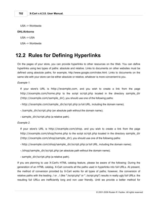 782       X-Cart v.4.3.0. User Manual.



  USA -> Worldwide

DHL/Airborne

  USA -> USA

  USA -> Worldwide



12.2 Rules for Defining Hyperlinks
On the pages of your store, you can provide hyperlinks to other resources on the Web. You can define
hyperlinks using two types of paths: absolute and relative. Links to documents on other websites must be
defined using absolute paths; for example, http://www.google.com/index.html. Links to documents on the
same site with your store can be either absolute or relative, whatever is more convenient to you.

Example 1.

  If your store's URL is http://example.com, and you wish to create a link from the page
  http://example.com/home.php to the script script.php located in the directory sample_dir
  (http://example.com/sample_dir), you should use one of the following paths:

  - http://example.com/sample_dir/script.php (a full URL, including the domain name);

  - /sample_dir/script.php (an absolute path without the domain name);

  - sample_dir/script.php (a relative path).

Example 2.

  If your store's URL is http://example.com/shop, and you wish to create a link from the page
  http://example.com/shop/home.php to the script script.php located in the directory sample_dir
  (http://example.com/shop/sample_dir), you should use one of the following paths:

  - http://example.com/shop/sample_dir/script.php (a full URL, including the domain name);

  - /shop/sample_dir/script.php (an absolute path without the domain name);

  - sample_dir/script.php (a relative path).

If you are planning to use X-Cart's HTML catalog feature, please be aware of the following: During the
generation of an HTML catalog, X-Cart converts all the paths used in hyperlinks into full URLs. At present,
the method of conversion provided by X-Cart works for all types of paths; however, the conversion of
relative paths with the leading ./ or ../ (like "./script.php" or "../script.php") results in really ugly full URLs: the
resulting full URLs are inefficiently long and non user friendly. Until we provide a better method for



                                                                            © 2001-2009 Ruslan R. Fazliev. All rights reserved.
 
