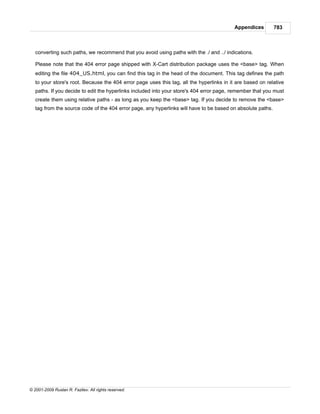 Appendices        783



   converting such paths, we recommend that you avoid using paths with the ./ and ../ indications.

   Please note that the 404 error page shipped with X-Cart distribution package uses the <base> tag. When
   editing the file 404_US.html, you can find this tag in the head of the document. This tag defines the path
   to your store's root. Because the 404 error page uses this tag, all the hyperlinks in it are based on relative
   paths. If you decide to edit the hyperlinks included into your store's 404 error page, remember that you must
   create them using relative paths - as long as you keep the <base> tag. If you decide to remove the <base>
   tag from the source code of the 404 error page, any hyperlinks will have to be based on absolute paths.




© 2001-2009 Ruslan R. Fazliev. All rights reserved.
 