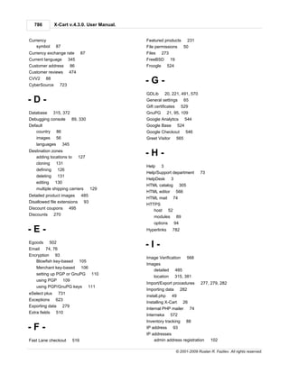786          X-Cart v.4.3.0. User Manual.


Currency                                      Featured products 231
   symbol       87                            File permissions 50
Currency exchange rate           87           Files   273
Current language        345                   FreeBSD 19
Customer address         86                   Froogle 524
Customer reviews        474
CVV2     88
CyberSource       723
                                              -G-
                                              GDLib 20, 221, 491, 570
-D-                                           General settings 65
                                              Gift certificates 529
Database       315, 372                       GnuPG 21, 95, 109
Debugging console          89, 330            Google Analytics 544
Default                                       Google Base 524
   country 86                                 Google Checkout 546
   images 56                                  Greet Visitor 565
   languages         345
Destination zones
   adding locations to        127
                                              -H-
   cloning 131
                                              Help    3
   defining      126
                                              Help/Support department        73
   deleting      131
                                              HelpDesk 3
   editing 130
                                              HTML catalog 305
   multiple shipping carriers          129
                                              HTML editor     566
Detailed product images 485
                                              HTML mail 74
Disallowed file extensions 93
                                              HTTPS
Discount coupons        495                      host 52
Discounts 270
                                                  modules     89
                                                  options    94
-E-                                           Hyperlinks    782


Egoods     502
Email 74, 76
                                              -I-
Encryption 93
                                              Image Verification 568
   Blowfish key-based         105
                                              Images
   Merchant key-based            106
                                                 detailed 485
   setting up PGP or GnuPG 110
                                                 location 315, 381
   using PGP 109
                                              Import/Export procedures       277, 279, 282
   using PGP/GnuPG keys 111
                                              Importing data 282
eSelect plus     731
                                              install.php 49
Exceptions 623
                                              Installing X-Cart    26
Exporting data 279
                                              Internal PHP mailer       74
Extra fields 510
                                              Interneka 572
                                              Inventory tracking    88
-F-                                           IP address 93
                                              IP addresses
Fast Lane checkout         516                    admin address registration      102

                                                              © 2001-2009 Ruslan R. Fazliev. All rights reserved.
 