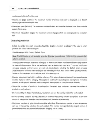 68       X-Cart v.4.3.0. User Manual.



  results page in Admin/Provider area.

§ Orders per page (admin): The maximum number of orders which can be displayed on a Search
  results page in Admin/Provider area.

§ Users per page (admin): The maximum number of users which can be displayed on a Search results
  page in Admin area.

§ Maximum navigation pages: The maximum number of pages which can be displayed in a navigation
  bar.


Displaying Products

§ Select the order in which products should be displayed within a category: The order in which
  products are sorted within a category.

  Possible values: SKU, Product, Default, Price.

  Note: The SKU option is only available when the 'Display product code (SKU) in the products list'
  option is enabled.

  Sorting by SKU arranges products in a category so their SKU numbers increase towards the page bottom
  (in case of alphanumeric SKUs, the alphabetic part is also sorted from A to Z); sorting by Product
  arranges products so their names are set out alphabetically; selecting the Default order arranges
  products so their positions within a category are defined by the POS. field values set for specific products;
  sorting by Price arranges products in the order of increasing price.

§ Display subcategories list in multiple columns: This option allows you to specify how subcategories
  must be displayed within a category. If this option is enabled, the subcategories are displayed in multiple
  columns. If this option is disabled, the subcategories are displayed as a list (one below another).

§ Show the number of products in categories: If enabled, your customers can see the number of
  products in each category.

§ Show quantity in stock: If enabled, your customers can see the quantity in stock for each product.

§ Show quantity selector as input textbox: If enabled, the quantity selector is displayed as an input
  textbox. If the option is disabled, the quantity selector is displayed as a selectbox.

§ Maximum number of selections in quantity selectbox: The maximum number of items a customer
  can see in the quantity selectbox for each product (This number corresponds to the largest number of
  product items which a customer can add to the shopping cart at a time).




                                                                         © 2001-2009 Ruslan R. Fazliev. All rights reserved.
 