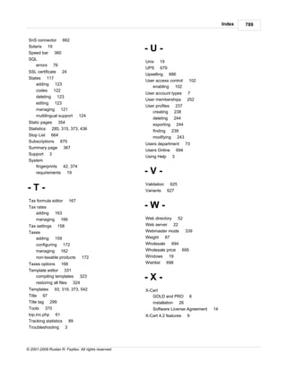 Index   789


 SnS connector           662
 Solaris 19
 Speed bar         360
                                                      -U-
 SQL
                                                      Unix    19
    errors         76
                                                      UPS 679
 SSL certificate         24
                                                      Upselling 686
 States 117
                                                      User access control         102
     adding 123
                                                         enabling 102
     codes 122
                                                      User account types         7
     deleting 123
                                                      User memberships           252
     editing       123
                                                      User profiles       237
     managing 121
                                                         creating        238
     multilingual support            124
                                                          deleting 244
 Static pages           354
                                                          exporting 244
 Statistics     285, 315, 373, 436
                                                          finding 239
 Stop List 664                                            modifying 243
 Subscriptions 670
                                                      Users department 73
 Summary page 367
                                                      Users Online 694
 Support       3
                                                      Using Help      3
 System
    fingerprints 42, 374
    requirements 19                                   -V-
                                                      Validation      625
-T-                                                   Variants     627

 Tax formula editor            167
 Tax rates                                            -W-
    adding         163
     managing            166                          Web directory 52
 Tax settings       158                               Web server 22
 Taxes                                                Webmaster mode             339
    adding         159                                Weight 87
     configuring 172                                  Wholesale    694
     managing 162                                     Wholesale price  695
     non-taxable products             172             Windows 19
 Taxes options           168                          Wishlist 698
 Template editor 331
    compiling templates
     restoring all files        324
                                     323
                                                      -X-
 Templates         93, 319, 373, 542                  X-Cart
 Title 97                                                GOLD and PRO             6
 Title tag 299                                            installation      26
 Tools 370                                                Software License Agreement    14
 top.inc.php 61                                       X-Cart 4.2 features        9
 Tracking statistics 89
 Troubleshooting 3




© 2001-2009 Ruslan R. Fazliev. All rights reserved.
 