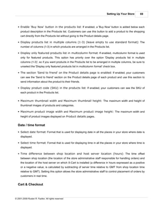Setting Up Your Store       69



   § Enable 'Buy Now' button in the products list: If enabled, a 'Buy Now' button is added below each
     product description in the Products list. Customers can use this button to add a product to the shopping
     cart directly from the Products list without going to the Product details page.

   § Display products list in multiple columns (1-3) (leave empty to use standard format): The
     number of columns (1-3) in which products are arranged in the Products list.

   § Display only featured products list in multicolumn format: If enabled, multicolumn format is used
     only for featured products. This option has priority over the option 'Display products list in multiple
     columns (1-3)', so if you want products in the Products list to be arranged in multiple columns, be sure to
     unselect the 'Display only featured products list in multicolumn format' check box.

   § The section 'Send to friend' on the Product details page is enabled: If enabled, your customers
     can see the 'Send to friend' section on the Product details page of each product and use this section to
     send information about the product to their friends.

   § Display product code (SKU) in the products list: If enabled, your customers can see the SKU of
     each product in the Products list.


   § Maximum thumbnail width and Maximum thumbnail height: The maximum width and height of
     thumbnail images of products and categories.

   § Maximum product image width and Maximum product image height: The maximum width and
     height of product images displayed on Product details pages.


   Date / time format

   § Select date format: Format that is used for displaying date in all the places in your store where date is
     displayed.

   § Select time format: Format that is used for displaying time in all the places in your store where time is
     displayed.

   § Time difference between shop location and host server location (hours): The time offset
     between shop location (the location of the store administrative staff responsible for handling orders) and
     the location of the host server on which X-Cart is installed (a difference in hours expressed as a positive
     or a negative value; is calculated by subtracting of server time relative to GMT from shop location time
     relative to GMT). Setting this option allows the store administrative staff to control placement of orders by
     customers in real time.


   Cart & Checkout



© 2001-2009 Ruslan R. Fazliev. All rights reserved.
 