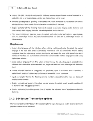 70         X-Cart v.4.3.0. User Manual.



§ Display detailed cart totals information: Specifies whether product options must be displayed as a
  product link title on all checkout pages, on the last checkout page only or never.

§ Allow to update product quantity on the checkout pages: If enabled, your customers can edit the
  quantity of product items in their shopping cart after the beginning of checkout.

§ Display costs for all the shipping methods: If enabled, an expected shipping cost is displayed next
  to the name of each shipping method in the 'Delivery method' list on checkout.

§ Print order invoices on separate pages: If enabled, each order invoice is printed on a separate page
  when you print multiple invoices. You can unselect this check box to be able to print multiple invoices on
  the same page.


Miscellaneous

§ Restore the language of the interface after editing multilingual data: If enabled, the original
  language of the store back end is automatically restored as soon as administrator finishes editing
  multilingual data (like international product descriptions) and leaves for some other place in the store
  interface. If this check box is unselected, administrator has to reset the interface language manually using
  the language selector.

§ Select active language from: This option controls the way the active language is selected in the
  customer area. Select from drop-down select box, single-line select box (text), and single-line select box
  (icon).

§ Enable printable version of categories and products pages in customer area: If enabled, a
  printer-friendly version of category and product pages is available to your customers.

§ Input and display format for floating comma numbers: Allowed format for input and display of
  floating comma numbers.

§ Display template variables in the debug pop-up window: If enabled, smarty template variables will
  be displayed in the debug pop-up window.

§ Display estimated template compile time: If enabled, the estimated time of template compilation is
  displayed.



3.1.2 3-D Secure Transaction options

The 'General settings/3-D Secure Transaction options' page allows you to enable Cardinal Centinel®
payment authentication in your store.



                                                                       © 2001-2009 Ruslan R. Fazliev. All rights reserved.
 