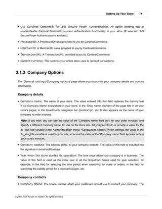 Setting Up Your Store         71



   § Use Cardinal Centinel® for 3-D Secure Payer Authentication: An option allowing you to
     enable/disable Cardinal Centinel® payment authentication functionality in your store (If selected, 3-D
     Secure Payer Authentication is enabled).

   § ProcessorID: A ProcessorID value provided to you by CardinalCommerce.

   § MerchantID: A MerchantID value provided to you by CardinalCommerce.

   § TransactionURL: A TransactionURL provided to you by CardinalCommerce.

   § Current currency: The currency your online store uses to conduct transactions.



3.1.3 Company Options

   The 'General settings/Company options' page allows you to provide your company details and contact
   information.


   Company details

   § Company name: The name of your store. The value entered into this field replaces the dummy text
     'Your Company Name' everywhere in your store: in the 'Shop name' element of the page title in all your
     store's pages; in the breadcrumb navigation bar (location.tpl), etc. It also appears as the name of your
     company in order invoices.

      Note: If you wish, you can use the value of the 'Company name' field only for your order invoices, and
      specify a different company name for use on the store site. All you need to do is provide a value for the
      lbl_site_title variable in the Administration menu->Languages section. When defined, the value of the
      lbl_site_title variable is used for your site, whereas the value of the 'Company name' field appears only in
      your store's invoices.

   § Company website: The address (URL) of your company website. The value of this field is included into
     the signature in email notifications.

   § Year when the store started its operation: The time since when your company is in business. The
     value of this field is used as the initial year in all the drop-down boxes used for year selection; for
     example, in the field for selecting the time period when searching for users or orders, in the field for
     specifying the validity period for a discount coupon, etc.


   Company contacts

   § Company phone: The phone number which your customers should use to contact your company. The



© 2001-2009 Ruslan R. Fazliev. All rights reserved.
 