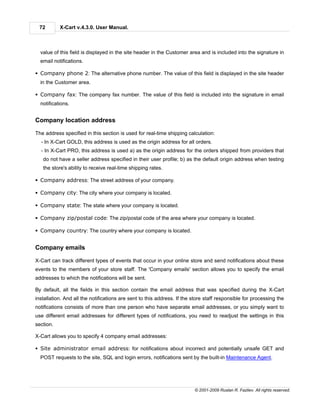 72        X-Cart v.4.3.0. User Manual.



  value of this field is displayed in the site header in the Customer area and is included into the signature in
  email notifications.

§ Company phone 2: The alternative phone number. The value of this field is displayed in the site header
  in the Customer area.

§ Company fax: The company fax number. The value of this field is included into the signature in email
  notifications.


Company location address

The address specified in this section is used for real-time shipping calculation:
  - In X-Cart GOLD, this address is used as the origin address for all orders.
  - In X-Cart PRO, this address is used a) as the origin address for the orders shipped from providers that
   do not have a seller address specified in their user profile; b) as the default origin address when testing
   the store's ability to receive real-time shipping rates.

§ Company address: The street address of your company.

§ Company city: The city where your company is located.

§ Company state: The state where your company is located.

§ Company zip/postal code: The zip/postal code of the area where your company is located.

§ Company country: The country where your company is located.


Company emails

X-Cart can track different types of events that occur in your online store and send notifications about these
events to the members of your store staff. The 'Company emails' section allows you to specify the email
addresses to which the notifications will be sent.

By default, all the fields in this section contain the email address that was specified during the X-Cart
installation. And all the notifications are sent to this address. If the store staff responsible for processing the
notifications consists of more than one person who have separate email addresses, or you simply want to
use different email addresses for different types of notifications, you need to readjust the settings in this
section.

X-Cart allows you to specify 4 company email addresses:

§ Site administrator email address: for notifications about incorrect and potentially unsafe GET and
  POST requests to the site, SQL and login errors, notifications sent by the built-in Maintenance Agent.




                                                                         © 2001-2009 Ruslan R. Fazliev. All rights reserved.
 