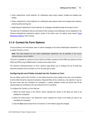 Setting Up Your Store      73



   § Users department email address: for notifications about newly created, modified and deleted user
     profiles.

   § Orders department email address: for notifications about placed orders and changed order statuses,
     product quantity warnings etc.

   § Help/Support department email address: for messages submitted through the Contact Us form.

   The exact set of notifications that you will receive at the company email addresses can be readjusted in the
   'General settings/Email notifications options' section of the Admin area. For details, study section 'Email
   Notifications Options' of this manual.



3.1.4 Contact Us Form Options
   X-Cart provides a form that allows users to submit messages to the store's Help/Support department - the
   so-called 'Contact us' form.

      Note: The email address for your store's Help/Support department can be specified in the 'General
      settings/Company options'     section.

   This form is available to customers (X-Cart GOLD and PRO), providers (X-Cart PRO) and partners (X-Cart
   GOLD and PRO using X-Affiliate add-on module) via the Help menu.

   The 'General settings/Contact us form options' page allows you to configure the set of fields that
   should be included into the 'Contact us' form for each type of users.


   Configuring the set of fields included into the 'Contact us' form

   You can define, which of the 'Contact us' form fields should be active (visible to the user), and completion
   of which fields should be required (mandatory). Required fields will be marked by a red asterisk (*) sign so
   the user knows they are mandatory for completion; a special validation routine will ensure that all the
   required fields are completed by the user before the form is submitted.

   To configure the 'Contact us' form field set:

      1. Select the check boxes in the 'Active' column opposite the names of the fields you want to be
         available for completion.

      2. Select the check boxes in the 'Required' column opposite the names of the fields you want to be
         mandatory for completion.

      3. Click the Save button below the list of 'Contact us' form fields to apply the changes.




© 2001-2009 Ruslan R. Fazliev. All rights reserved.
 