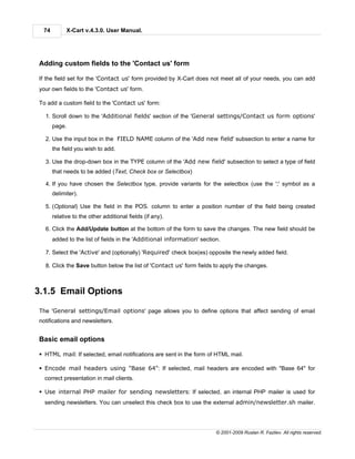 74         X-Cart v.4.3.0. User Manual.




Adding custom fields to the 'Contact us' form

If the field set for the 'Contact us' form provided by X-Cart does not meet all of your needs, you can add
your own fields to the 'Contact us' form.

To add a custom field to the 'Contact us' form:

  1. Scroll down to the 'Additional fields' section of the 'General settings/Contact us form options'
      page.

  2. Use the input box in the FIELD NAME column of the 'Add new field' subsection to enter a name for
      the field you wish to add.

  3. Use the drop-down box in the TYPE column of the 'Add new field' subsection to select a type of field
      that needs to be added (Text, Check box or Selectbox)

  4. If you have chosen the Selectbox type, provide variants for the selectbox (use the ';' symbol as a
      delimiter).

  5. (Optional) Use the field in the POS. column to enter a position number of the field being created
      relative to the other additional fields (if any).

  6. Click the Add/Update button at the bottom of the form to save the changes. The new field should be
      added to the list of fields in the 'Additional information' section.

  7. Select the 'Active' and (optionally) 'Required' check box(es) opposite the newly added field.

  8. Click the Save button below the list of 'Contact us' form fields to apply the changes.



3.1.5 Email Options

The 'General settings/Email options' page allows you to define options that affect sending of email
notifications and newsletters.


Basic email options

§ HTML mail: If selected, email notifications are sent in the form of HTML mail.

§ Encode mail headers using "Base 64": If selected, mail headers are encoded with "Base 64" for
  correct presentation in mail clients.

§ Use internal PHP mailer for sending newsletters: If selected, an internal PHP mailer is used for
  sending newsletters. You can unselect this check box to use the external admin/newsletter.sh mailer.




                                                                        © 2001-2009 Ruslan R. Fazliev. All rights reserved.
 