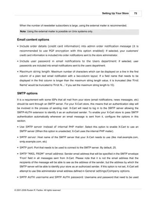 Setting Up Your Store       75



     When the number of newsletter subscribers is large, using the external mailer is recommended.

      Note: Using the external mailer is possible on Unix systems only.


   Email content options

   § Include order details (credit card information) into admin order notification message (it is
     recommended to use PGP encryption with this option enabled): If selected, your customers'
     credit card information is included into order notifications sent to the store administrator.

   § Include user password in email notifications to the Users department: If selected, user
     passwords are included into email notifications sent to the users department.

   § Maximum string length: Maximum number of characters which can be displayed on a line in the first
     column of a plain text email notification with a two-column layout. If a field name that needs to be
     displayed in the first column is longer than the maximum string length value, it is truncated (like 'First
     Name' would be truncated to 'First N...' if you set the maximum string length to 10).


   SMTP options

   It is a requirement with some ISPs that all mail from your store (email notifications, news messages, etc)
   should be sent through an SMTP server. For your X-Cart store, this means that an authentication step will
   be involved in the process of sending mail. X-Cart will need to log in to the SMTP server allowing the
   SMTP-AUTH extension to identify it as an authorized sender. To enable your X-Cart store to pass SMTP
   authentication automatically whenever an email message is sent from it, configure the options in this
   section.

   § Use SMTP server instead of internal PHP mailer: Select this option to enable X-Cart to use an
     SMTP server (When this option is unselected, X-Cart uses the internal PHP mailer).

   § SMTP server: Host name of the SMTP server that your X-Cart needs to use (like mail.example.com,
     smtp.example.com, etc)

   § SMTP port: Port that needs to be used to connect to the SMTP server. By default, 25.

   § SMTP "MAIL FROM" email address: Sender email address that will be specified in the SMTP envelope
     'From' field in all messages sent from X-Cart. Please note that it is not the email address that the
     recipients of the message will be able to see as the address of the sender, but the address by which the
     SMTP server will be able to identify your store as an authorized sender. If this option is not set, X-Cart will
     attempt to use Site administrator email address defined in General settings/Company options.

   § SMTP AUTH username and SMTP AUTH password: Username and password that need to be used




© 2001-2009 Ruslan R. Fazliev. All rights reserved.
 