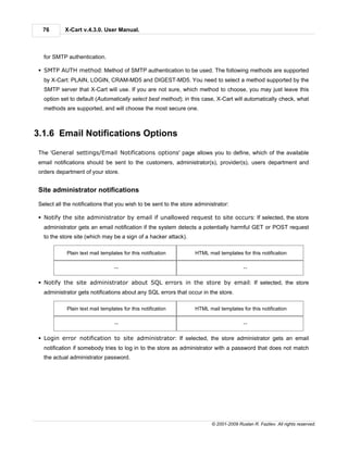 76        X-Cart v.4.3.0. User Manual.



   for SMTP authentication.

 § SMTP AUTH method: Method of SMTP authentication to be used. The following methods are supported
   by X-Cart: PLAIN, LOGIN, CRAM-MD5 and DIGEST-MD5. You need to select a method supported by the
   SMTP server that X-Cart will use. If you are not sure, which method to choose, you may just leave this
   option set to default (Automatically select best method); in this case, X-Cart will automatically check, what
   methods are supported, and will choose the most secure one.



3.1.6 Email Notifications Options

 The 'General settings/Email Notifications options' page allows you to define, which of the available
 email notifications should be sent to the customers, administrator(s), provider(s), users department and
 orders department of your store.


 Site administrator notifications

 Select all the notifications that you wish to be sent to the store administrator:

 § Notify the site administrator by email if unallowed request to site occurs: If selected, the store
   administrator gets an email notification if the system detects a potentially harmful GET or POST request
   to the store site (which may be a sign of a hacker attack).

             Plain text mail templates for this notification       HTML mail templates for this notification

                                   --                                                    --


 § Notify the site administrator about SQL errors in the store by email: If selected, the store
   administrator gets notifications about any SQL errors that occur in the store.

             Plain text mail templates for this notification       HTML mail templates for this notification

                                   --                                                    --


 § Login error notification to site administrator: If selected, the store administrator gets an email
   notification if somebody tries to log in to the store as administrator with a password that does not match
   the actual administrator password.




                                                                          © 2001-2009 Ruslan R. Fazliev. All rights reserved.
 