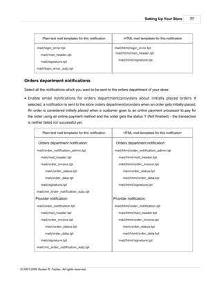 Setting Up Your Store         77




                 Plain text mail templates for this notification          HTML mail templates for this notification

            mail/login_error.tpl                                   mail/html/login_error.tpl
                                                                    mail/html/mail_header.tpl
               mail/mail_header.tpl
                                                                      mail/html/signature.tpl
               mail/signature.tpl

            mail/login_error_subj.tpl



   Orders department notifications

   Select all the notifications which you want to be sent to the orders department of your store:

   § Enable email notifications for orders department/providers about initially placed orders: If
     selected, a notification is sent to the store orders department/providers when an order gets initially placed.
     An order is considered initially placed when a customer goes to an online payment processor to pay for
     the order using an online payment method and the order gets the status 'I' (Not finished) - the transaction
     is neither failed nor successful yet.

                 Plain text mail templates for this notification         HTML mail templates for this notification


             Orders department notification:                        Orders department notification:

            mail/order_notification_admin.tpl                      mail/html/order_notification_admin.tpl

               mail/mail_header.tpl                                   mail/html/mail_header.tpl

               mail/order_invoice.tpl                                 mail/html/order_invoice.tpl

                   main/order_status.tpl                                 main/order_status.tpl

                   mail/order_data.tpl                                   mail/html/order_data.tpl

               mail/signature.tpl                                     mail/html/signature.tpl

            mail/init_order_notification_subj.tpl

           Provider notification:                                  Provider notification:

            mail/order_notification.tpl                            mail/html/order_notification.tpl

               mail/mail_header.tpl                                   mail/html/mail_header.tpl

               mail/order_invoice.tpl                                 mail/html/order_invoice.tpl

                   main/order_status.tpl                                 main/order_status.tpl

                   mail/order_data.tpl                                   mail/html/order_data.tpl

               mail/signature.tpl                                     mail/html/signature.tpl

            mail/init_order_notification_subj.tpl




© 2001-2009 Ruslan R. Fazliev. All rights reserved.
 
