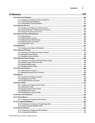 Contents                         V



10 Modules ..................................................................................................435
        10.1 Advanced Statistics
                    ........................................................................................................................................... 436
                 10.1.1 Enabling and Configuring 'Advanced Statistics'
                             .....................................................................................................................................................................    437
                 10.1.2 Understanding Shop Statistics
                             .....................................................................................................................................................................    437
                 10.1.3 Understanding Tracking Statistics
                             .....................................................................................................................................................................    439
        10.2 Antifraud........................................................................................................................................... 443
                       Service
                 10.2.1 Enabling and Configuring 'Antifraud service'
                              .....................................................................................................................................................................   444
                 10.2.2 Using .....................................................................................................................................................................
                               the Results of 'Antifraud service' Check-up                                                                                                                            447
                 10.2.3 Using .....................................................................................................................................................................
                               the 'IP Lookup service' tool                                                                                                                                           449
        10.3 Advanced Order Management
                    ........................................................................................................................................... 453
                 10.3.1 Getting Started
                              .....................................................................................................................................................................   454
                 10.3.2 Editing Ordered Products
                              .....................................................................................................................................................................   458
                 10.3.3 Editing Ordered Gift Certificates
                              .....................................................................................................................................................................   463
                 10.3.4 Editing Customer Information
                              .....................................................................................................................................................................   466
                 10.3.5 Editing Order Totals
                              .....................................................................................................................................................................   467
        10.4 Bestsellers
                      ........................................................................................................................................... 470
                 10.4.1 Enabling and Configuring 'Bestsellers'
                             .....................................................................................................................................................................    472
        10.5 Customer Reviews
                    ........................................................................................................................................... 474
                 10.5.1 Enabling and Configuring 'Customer Reviews'
                             .....................................................................................................................................................................    479
                 10.5.2 Managing Product Ratings
                             .....................................................................................................................................................................    480
                 10.5.3 Managing Customer Reviews
                             .....................................................................................................................................................................    482
        10.6 Detailed Product Images
                      ........................................................................................................................................... 485
                 10.6.1 Enabling and Configuring 'Detailed Product Images'
                              .....................................................................................................................................................................   488
                 10.6.2 Detailed Images: Performance Tips
                              .....................................................................................................................................................................   490
                 10.6.3 Adding Detailed Images
                              .....................................................................................................................................................................   491
                 10.6.4 Managing Detailed Images
                              .....................................................................................................................................................................   494
        10.7 Discount........................................................................................................................................... 495
                      Coupons
                 10.7.1 Adding Discount Coupons
                             .....................................................................................................................................................................    498
                 10.7.2 Managing Existing Discount Coupons
                             .....................................................................................................................................................................    500
        10.8 Egoods ........................................................................................................................................... 502
                 10.8.1 Enabling and Configuring 'Egoods'
                             .....................................................................................................................................................................    503
                 10.8.2 Managing Product Files
                             .....................................................................................................................................................................    505
                 10.8.3 Handling Products and Orders
                             .....................................................................................................................................................................    506
        10.9 Extra Fields
                      ........................................................................................................................................... 510
                 10.9.1 Enabling and Configuring 'Extra Fields'
                             .....................................................................................................................................................................    512
                 10.9.2 Adding Extra Fields
                             .....................................................................................................................................................................    513
                 10.9.3 Assigning Values to Extra Fields
                             .....................................................................................................................................................................    515
                 10.9.4 Managing Extra Fields
                             .....................................................................................................................................................................    516
                 10.9.5 Enabling Search by Extra Fields
                             .....................................................................................................................................................................    516
        10.10 Fast Lane Checkout
                     ........................................................................................................................................... 516
        10.11 Flyout Menus
                      ........................................................................................................................................... 520
                 10.11.1 Enabling and Configuring 'Flyout Menus'
                             .....................................................................................................................................................................    520
        10.12 Froogle/GoogleBase
                     ........................................................................................................................................... 524
                 10.12.1 Enabling and Configuring 'Froogle/Google Base'
                             .....................................................................................................................................................................    526
                 10.12.2 Using Froogle/GoogleBase Export
                             .....................................................................................................................................................................    527
        10.13 Gift Certificates
                      ........................................................................................................................................... 529
                 10.13.1 Enabling and Configuring 'Gift Certificates'
                             .....................................................................................................................................................................    534
                 10.13.2 Creating Gift Certificates
                             .....................................................................................................................................................................    537

© 2001-2009 Ruslan R. Fazliev. All rights reserved.
 