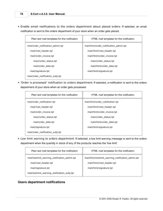 78       X-Cart v.4.3.0. User Manual.



§ Enable email notifications to the orders department about placed orders: If selected, an email
  notification is sent to the orders department of your store when an order gets placed.

           Plain text mail templates for this notification         HTML mail templates for this notification

       mail/order_notification_admin.tpl                     mail/html/order_notification_admin.tpl

          mail/mail_header.tpl                                 mail/html/mail_header.tpl

          mail/order_invoice.tpl                               mail/html/order_invoice.tpl

             main/order_status.tpl                                main/order_status.tpl

             mail/order_data.tpl                                  mail/html/order_data.tpl

          mail/signature.tpl                                   mail/html/signature.tpl

       mail/order_notification_subj.tpl


§ 'Order is processed' notification to orders department: If selected, a notification is sent to the orders
  department of your store when an order gets processed.

           Plain text mail templates for this notification         HTML mail templates for this notification

       mail/order_notification tpl                           mail/html/order_notification tpl

          mail/mail_header.tpl                                 mail/html/mail_header.tpl

          mail/order_invoice.tpl                               mail/html/order_invoice.tpl

             main/order_status.tpl                                main/order_status.tpl

             mail/order_data.tpl                                  mail/html/order_data.tpl

          mail/signature.tpl                                   mail/html/signature.tpl

       mail/order_notification_subj.tpl


§ Low limit warning to orders department: If selected, a low limit warning message is sent to the orders
  department when the quantity in stock of any of the products reaches the 'low limit'.

           Plain text mail templates for this notification         HTML mail templates for this notification

        mail/lowlimit_warning_notification_admin.tpl         mail/html/lowlimit_warning_notification_admin.tpl

          mail/mail_header.tpl                                 mail/html/mail_header.tpl

          mail/signature.tpl                                   mail/html/signature.tpl

        mail/lowlimit_warning_notification_subj.tpl



Users department notifications




                                                                          © 2001-2009 Ruslan R. Fazliev. All rights reserved.
 