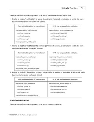 Setting Up Your Store         79



   Select all the notifications which you want to be sent to the users department of your store:

   § 'Profile is created' notification to users department: If selected, a notification is sent to the users
     department when a new user profile gets created.

                 Plain text mail templates for this notification         HTML mail templates for this notification

            mail/signin_admin_notification.tpl                     mail/html/signin_admin_notification.tpl

               mail/mail_header.tpl                                  mail/html/mail_header.tpl

               mail/profile_data.tpl                                 mail/html/profile_data.tpl

               mail/signature.tpl                                    mail/html/signature.tpl

            mail/signin_admin_notif_subj.tpl


   § 'Profile is modified' notification to users department: If selected, a notification is sent to the users
     department when a user profile gets modified.

                 Plain text mail templates for this notification         HTML mail templates for this notification

            mail/profile_admin_modified.tpl                        mail/html/profile_admin_modified.tpl

               mail/mail_header.tpl                                  mail/html/mail_header.tpl

               mail/profile_data.tpl                                 mail/html/profile_data.tpl

               mail/signature.tpl                                    mail/html/signature.tpl

            mail/profile_admin_modified_subj.tpl


   § 'Profile is deleted' notification to users department: If selected, a notification is sent to the users
     department when a user profile gets deleted.

                 Plain text mail templates for this notification         HTML mail templates for this notification

            mail/profile_admin_deleted.tpl                         mail/html/profile_admin_deleted.tpl

               mail/mail_header.tpl                                  mail/html/mail_header.tpl

               mail/profile_data.tpl                                 mail/html/profile_data.tpl

               mail/signature.tpl                                    mail/html/signature.tpl

            mail/profile_admin_deleted_subj.tpl



   Provider notifications

   Select all the notifications which you want to be sent to the store provider(s):




© 2001-2009 Ruslan R. Fazliev. All rights reserved.
 