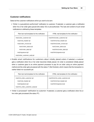 Setting Up Your Store         81




   Customer notifications

   Select all the customer notifications which you want to be sent:

    § 'Order is queued/pre-authorized' notification to customer: If selected, a customer gets a notification
       when his or her order gets queued (the status 'Q') or pre-authorized. The look and content of such email
       notifications is defined by these templates:

                 Plain text mail templates for this notification         HTML mail templates for this notification

            mail/order_customer.tpl                                mail/html/order_customer.tpl

               mail/mail_header.tpl                                  mail/html/mail_header.tpl

               mail/order_invoice.tpl                                mail/html/order_invoice.tpl

                   main/order_status.tpl                                main/order_status.tpl

                   mail/order_data.tpl                                  mail/html/order_data.tpl

               mail/signature.tpl                                    mail/html/signature.tpl

            mail/order_customer_subj.tpl


   § Enable email notifications for customers about initially placed orders: If selected, a customer
     gets a notification when his or her order becomes initially placed. An order is considered initially placed
     when a customer goes to an online payment processor to pay for an order using an online payment
     method and the order gets pre-placed with the status 'I' (Not finished), which means that the transaction is
     neither failed nor successful yet.

                 Plain text mail templates for this notification        HTML mail templates for this notification

            mail/init_order_customer.tpl                           mail/html/init_order_customer.tpl

               mail/mail_header.tpl                                  mail/html/mail_header.tpl

               mail/signature.tpl                                    mail/html/signature.tpl

            mail/init_order_customer_subj.tpl


   § 'Order is processed' notification to customer: If selected, a customer gets a notification when his or
     her order gets processed (the status 'P').




© 2001-2009 Ruslan R. Fazliev. All rights reserved.
 