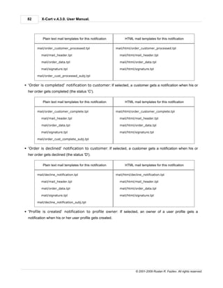 82        X-Cart v.4.3.0. User Manual.




            Plain text mail templates for this notification         HTML mail templates for this notification

        mail/order_customer_processed.tpl                     mail/html/order_customer_processed.tpl

          mail/mail_header.tpl                                  mail/html/mail_header.tpl

          mail/order_data.tpl                                   mail/html/order_data.tpl

          mail/signature.tpl                                    mail/html/signature.tpl

        mail/order_cust_processed_subj.tpl


§ 'Order is completed' notification to customer: If selected, a customer gets a notification when his or
  her order gets completed (the status 'C').

            Plain text mail templates for this notification         HTML mail templates for this notification

        mail/order_customer_complete.tpl                      mail/html/order_customer_complete.tpl

          mail/mail_header.tpl                                  mail/html/mail_header.tpl

          mail/order_data.tpl                                   mail/html/order_data.tpl

          mail/signature.tpl                                    mail/html/signature.tpl

        mail/order_cust_complete_subj.tpl


§ 'Order is declined' notification to customer: If selected, a customer gets a notification when his or
  her order gets declined (the status 'D').

            Plain text mail templates for this notification         HTML mail templates for this notification

        mail/decline_notification.tpl                         mail/html/decline_notification.tpl

          mail/mail_header.tpl                                  mail/html/mail_header.tpl

          mail/order_data.tpl                                   mail/html/order_data.tpl

          mail/signature.tpl                                    mail/html/signature.tpl

        mail/decline_notification_subj.tpl


§ 'Profile is created' notification to profile owner: If selected, an owner of a user profile gets a
  notification when his or her user profile gets created.




                                                                            © 2001-2009 Ruslan R. Fazliev. All rights reserved.
 