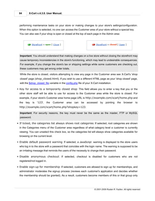 84       X-Cart v.4.3.0. User Manual.



  performing maintenance tasks on your store or making changes to your store's settings/configuration.
  When this option is selected, no one can access the Customer area of your store without a special key.
  You can also see if your shop is open or closed at the top of each page in the Admin area:




  Important: You should understand that making changes on a live store without closing the storefront may
  cause temporary inconsistencies in the store's functioning, which may lead to undesirable consequences.
  For example, if you change the store's tax or shipping settings while some customers are checking out,
  these customers may get wrong order totals.

  While the store is closed, visitors attempting to view any page in the Customer area see X-Cart's 'shop
  closed' page (shop_closed.html). If you wish to use a different HTML page as your 'shop closed' page,
  edit the $shop_closed_file variable in the config.php file of your X-Cart installation.

§ Key for access to a temporarily closed shop: This field allows you to enter a key that you or the
  other store staff will be able to use for access to the Customer area while the store is closed. For
  example, if your store's Customer area home page URL is http://example.com/xcart/home.php and
  the   key   is   '123',   the    Customer   area   can    be   accessed     by    pointing     the    browser      to
  http://example.com/xcart/home.php?shopkey=123.

  Important: For security reasons, the key must never be the same as the master, FTP or MySQL
  password.

§ If ticked, the categories list always shows root categories: If selected, root categories are shown
  in the Categories menu of the Customer area regardless of what category level a customer is currently
  viewing. You can unselect this check box, so the categories list will always show categories available for
  browsing on the current level.

§ Enable default password warning: If selected, a JavaScript warning is displayed to the store users
  who log in to the store with a password that coincides with the login name. The warning is supposed to be
  an irritating message that reminds the users of the necessity to change their password.

§ Disable anonymous checkout: If selected, checkout is disabled for customers who are not
  registered/not logged in.

§ Enable sign-up for membership: If selected, customers are allowed to sign up for memberships, and
  administrator moderates the signup process (reviews each customer's application and decides whether
  the membership should be granted). As a result, customers become members of this or that group only




                                                                        © 2001-2009 Ruslan R. Fazliev. All rights reserved.
 