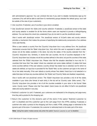 Setting Up Your Store           85



     with administrator's approval. You can uncheck this box if you wish to disable membership sign-up for
     customers (You will still be able to add them to membership groups besides the default group, but it will
     be outside of the view of your customers).

   § Use counties: If selected, use of counties in your store is enabled.

   § Use JavaScript version for state and county selector: If selected, a JavaScript version of the state
     and county selector is enabled for all the forms where users are required to provide a billing/shipping
     address. You can leave this check box unselected if you do not wish to use the JavaScript version.

      How it works with JavaScript version: The JavaScript version of X-Cart's state and county selector
      provides a mechanism that makes the process of specifying the state/county components of an address
      more user-friendly.

      When a user selects a country from the 'Country' drop-down box in any address form, the JavaScript
      mechanism ensures that the 'State' drop-down box, from which the user is supposed to select a state,
      shows not all the states available in the store, but only the states of the country selected from the '
      Country' drop-down box. Similarly, in stores that use counties, the list of counties displayed in the '
      County' drop-down box includes not all the counties defined in the store, but just the counties of the state
      selected from the 'State' drop-down box. Please note that the situation described is true only for 1)
      countries that have their 'has states' check box selected and some states defined; 2) states that have
      some counties defined. If the user selects a country whose 'has states' box is selected, but for which no
      states are defined, an input box is provided for the 'State' field, so the customer can type in the name of
      his or her state manually. If the user selects a country whose 'has states' check box is not selected or a
      state that does not have any counties defined, the 'State' and 'County' fields are disabled, respectively.

      How it works with non-JavaScript version: The 'State' drop-down box provides a list of all the states
      available in your store (the format of each entry in the list will be 'Country code: State name'). The '
      County' drop-down box provides a list of all the counties available in your store in the format 'State
      name: County name'. Please note that 'has states' check boxes do not affect X-Cart's non-JavaScript
      state and county selector in any way.

   § Redirect customer to cart: If selected, your customers are redirected to the shopping cart page every
     time they add a product to the shopping cart.

   § Return the customer to the dynamic part of the store if the option 'Redirect customer to
     cart' is disabled and the customer got to the cart page from the HTML-catalog: If selected, a
     customer who adds a product to the shopping cart from a static HTML catalog page is redirected to the
     dynamic part of the store. If unselected, the customer is redirected back to the static part of the store.

      Note: Using this option makes sense only when the option 'Redirect customer to cart' is disabled.



© 2001-2009 Ruslan R. Fazliev. All rights reserved.
 