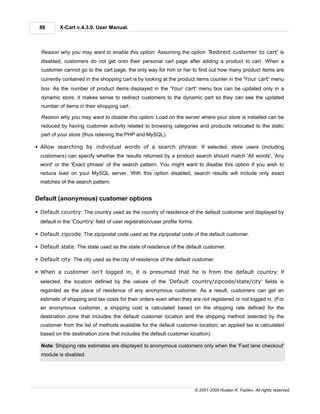 86        X-Cart v.4.3.0. User Manual.



  Reason why you may want to enable this option: Assuming the option 'Redirect customer to cart' is
  disabled, customers do not get onto their personal cart page after adding a product to cart. When a
  customer cannot go to the cart page, the only way for him or her to find out how many product items are
  currently contained in the shopping cart is by looking at the product items counter in the 'Your cart' menu
  box. As the number of product items displayed in the 'Your cart' menu box can be updated only in a
  dynamic store, it makes sense to redirect customers to the dynamic part so they can see the updated
  number of items in their shopping cart.

  Reason why you may want to disable this option: Load on the server where your store is installed can be
  reduced by having customer activity related to browsing categories and products relocated to the static
  part of your store (thus relieving the PHP and MySQL).

§ Allow searching by individual words of a search phrase: If selected, store users (including
  customers) can specify whether the results returned by a product search should match 'All words', 'Any
  word' or the 'Exact phrase' of the search pattern. You might want to disable this option if you wish to
  reduce load on your MySQL server. With this option disabled, search results will include only exact
  matches of the search pattern.


Default (anonymous) customer options

§ Default country: The country used as the country of residence of the default customer and displayed by
  default in the 'Country' field of user registration/user profile forms.

§ Default zipcode: The zip/postal code used as the zip/postal code of the default customer.

§ Default state: The state used as the state of residence of the default customer.

§ Default city: The city used as the city of residence of the default customer.

§ When a customer isn't logged in, it is presumed that he is from the default country: If
  selected, the location defined by the values of the 'Default country/zipcode/state/city' fields is
  regarded as the place of residence of any anonymous customer. As a result, customers can get an
  estimate of shipping and tax costs for their orders even when they are not registered or not logged in. (For
  an anonymous customer, a shipping cost is calculated based on the shipping rate defined for the
  destination zone that includes the default customer location and the shipping method selected by the
  customer from the list of methods available for the default customer location; an applied tax is calculated
  based on the destination zone that includes the default customer location).

  Note: Shipping rate estimates are displayed to anonymous customers only when the 'Fast lane checkout'
  module is disabled.




                                                                            © 2001-2009 Ruslan R. Fazliev. All rights reserved.
 