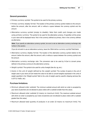 Setting Up Your Store         87




   General parameters

   § Primary currency symbol: The symbol to be used for the primary currency.

   § Primary currency display format: The location of the primary currency symbol relative to the amount:
     before the amount, after the amount, with or without a space between the currency symbol and the
     amount.

   § Alternative currency symbol (empty to disable). Note that credit card charges are made
     using primary currency: The symbol to be used for the alternative currency. If specified, all the prices
     in your store will be displayed twice: first in the currency defined as primary, then in the currency defined
     as alternative.

      Note: If you specify an alternative currency symbol, be sure to set an alternative currency exchange rate
      further in this section.

      If you do not wish to use an alternative currency, leave the 'Alternative currency symbol' field blank.

   § Alternative currency display format: The location of the alternative currency symbol relative to the
     amount: before the amount, after the amount, with or without a space between the currency symbol and
     the amount.

   § Alternative currency exchange rate: The conversion rate to be used by X-Cart to convert prices
     defined in the primary currency to the alternative currency.

   § Weight symbol: The symbol to be used for units of weight (like lbs, kg, etc.)

   § Grams in the unit of weight defined by the weight symbol: The number of grams in the unit of
     weight used in your store (X-Cart needs this value to be able to convert weights expressed in the units of
     weight specified in the 'Weight symbol' field to the units of weight used by specific shipping services like
     U.S.P.S, FedEx, etc).


   Purchase limitations

   § Minimum allowed order subtotal: The minimum subtotal amount with which an order is accepted by
     your store (Customers are not allowed to place orders with a subtotal smaller than this value).

   § Maximum allowed order subtotal (0 means no maximum limit): The maximum subtotal amount
     with which an order is accepted by your store (Customers are not allowed to place orders with a subtotal
     greater than this value).

   § Maximum allowed total quantity of products in an order (0 means no maximum limit): The




© 2001-2009 Ruslan R. Fazliev. All rights reserved.
 