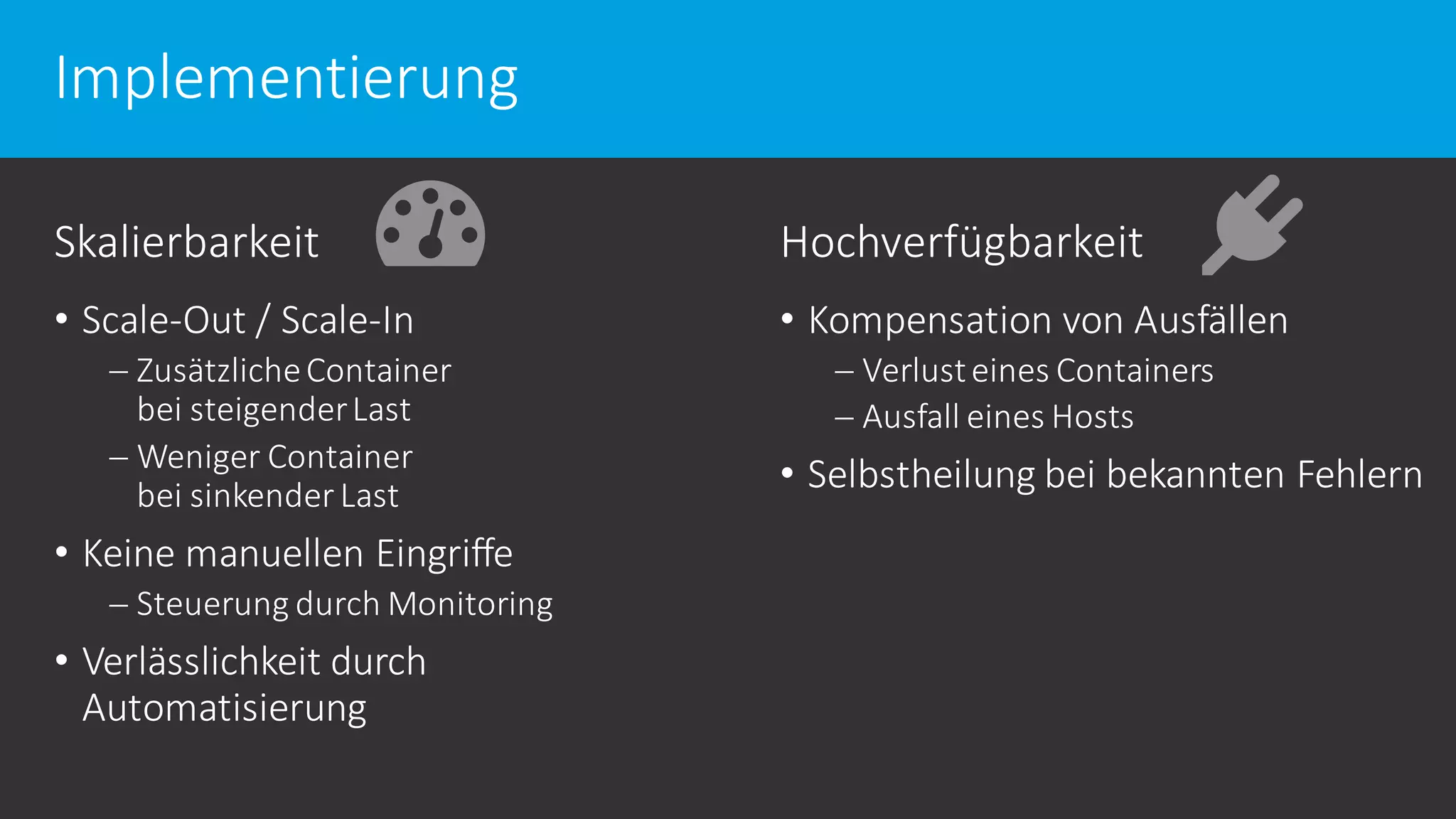 Implementierung
Skalierbarkeit
• Scale-Out / Scale-In
 ZusätzlicheContainer
bei steigenderLast
 Weniger Container
bei sinkender Last
• Keine manuellen Eingriffe
 Steuerung durch Monitoring
• Verlässlichkeit durch
Automatisierung
Hochverfügbarkeit
• Kompensation von Ausfällen
 Verlusteines Containers
 Ausfall eines Hosts
• Selbstheilung bei bekannten Fehlern
 
