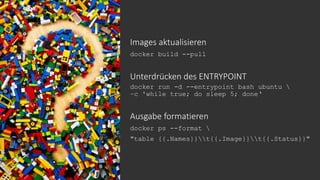 Images aktualisieren
docker build --pull
Unterdrücken des ENTRYPOINT
docker run -d --entrypoint bash ubuntu 
–c 'while true; do sleep 5; done‘
Ausgabe formatieren
docker ps --format 
"table {{.Names}}t{{.Image}}t{{.Status}}"
 