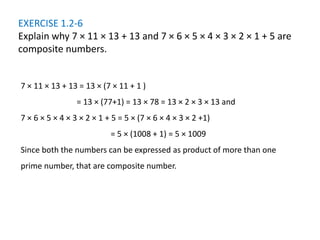 EXERCISE 1.2-6
Explain why 7 × 11 × 13 + 13 and 7 × 6 × 5 × 4 × 3 × 2 × 1 + 5 are
composite numbers.
7 × 11 × 13 + 13 = 13 × (7 × 11 + 1 )
= 13 × (77+1) = 13 × 78 = 13 × 2 × 3 × 13 and
7 × 6 × 5 × 4 × 3 × 2 × 1 + 5 = 5 × (7 × 6 × 4 × 3 × 2 +1)
= 5 × (1008 + 1) = 5 × 1009
Since both the numbers can be expressed as product of more than one
prime number, that are composite number.
 