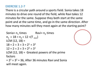 EXERCISE 1.2-7
There is a circular path around a sports field. Sonia takes 18
minutes to drive one round of the field, while Ravi takes 12
minutes for the same. Suppose they both start at the same
point and at the same time, and go in the same direction. After
how many minutes will they meet again at the starting point?
Sonia= n1 times Ravi= n2 times
n1  18 = n2  12 =(T min)
LCM (12, 18) =
18 = 2  3  3 = 21  32
12 = 2  2  3 = 22  31
LCM (12, 18) = Greatest powers of the prime
factors
= 22  32 = 36, After 36 minutes Ravi and Sonia
will meet again.
 