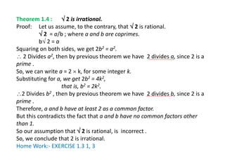 Theorem 1.4 :  2 is irrational.
Proof: Let us assume, to the contrary, that  2 is rational.
 2 = a/b ; where a and b are coprimes.
b 2 = a
Squaring on both sides, we get 2b2 = a2.
 2 Divides a2, then by previous theorem we have 2 divides a, since 2 is a
prime .
So, we can write a = 2  k, for some integer k.
Substituting for a, we get 2b2 = 4k2,
that is, b2 = 2k2.
2 Divides b2 , then by previous theorem we have 2 divides b, since 2 is a
prime .
Therefore, a and b have at least 2 as a common factor.
But this contradicts the fact that a and b have no common factors other
than 1.
So our assumption that  2 is rational, is incorrect .
So, we conclude that 2 is irrational.
Home Work:- EXERCISE 1.3 1, 3
 
