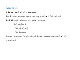 EXERCISE 1.3
2. Prove that 3 + 2 5 is irrational.
Proof: Let us assume, to the contrary, that 3 + 2 5 is rational.
3 + 2 5 = a/b ; where a and b are coprimes.
25 = a/b – 3
5 = ½(a/b – 3)
5 = Rational
But we know that 5 is irrational. So we can conclude that 3 + 2 5
is irrational.
 