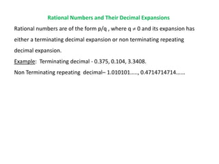 Rational Numbers and Their Decimal Expansions
Rational numbers are of the form p/q , where q  0 and its expansion has
either a terminating decimal expansion or non terminating repeating
decimal expansion.
Example: Terminating decimal - 0.375, 0.104, 3.3408.
Non Terminating repeating decimal– 1.010101....., 0.4714714714......
 