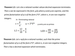 Theorem 1.5 : Let x be a rational number whose decimal expansion terminates.
Then x can be expressed in the form ,p/q where p and q are coprime, and the
prime factorisation of q is of the form 2n5m, where n, m are non-negative
integers.
X = Terminating rational
p and q are co primes
Theorem 1.6 : Let x =p/q be a rational number, such that the prime
factorisation of q is of the form 2n5m, where n, m are non-negative integers.
Then x has a decimal expansion which terminates.
 