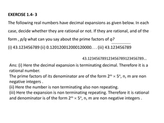 EXERCISE 1.4- 3
The following real numbers have decimal expansions as given below. In each
case, decide whether they are rational or not. If they are rational, and of the
form , p/q what can you say about the prime factors of q?
(i) 43.123456789 (ii) 0.120120012000120000. . . (iii) 43.123456789
43.123456789123456789123456789...
Ans: (i) Here the decimal expansion is terminating decimal. Therefore it is a
rational number.
The prime factors of its denominator are of the form 2m  5n, n, m are non
negative integers .
(ii) Here the number is non terminating also non repeating.
(iii) Here the expansion is non terminating repeating. Therefore it is rational
and denominator is of the form 2m  5n, n, m are non negative integers .
 